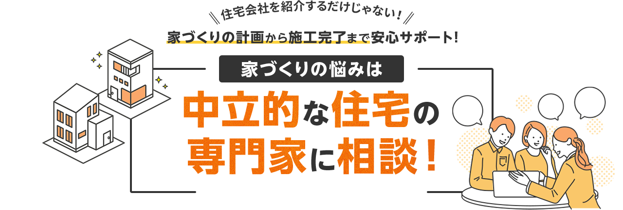 住宅会社を紹介するだけじゃない！ 家づくりの計画から施工完了まで安心サポート! 家づくりの悩みは中立的な住宅の専門家に相談！